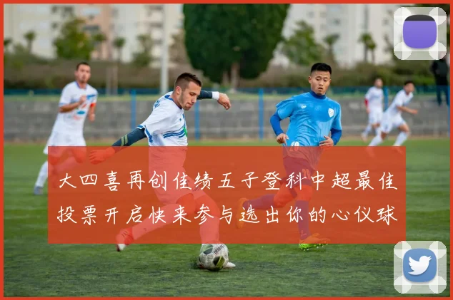 大四喜再创佳绩五子登科中超最佳投票开启快来参与选出你的心仪球员