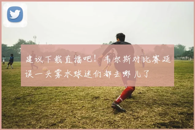 建议下载直播吧！韦尔斯对比赛延误一头雾水球迷们都去哪儿了