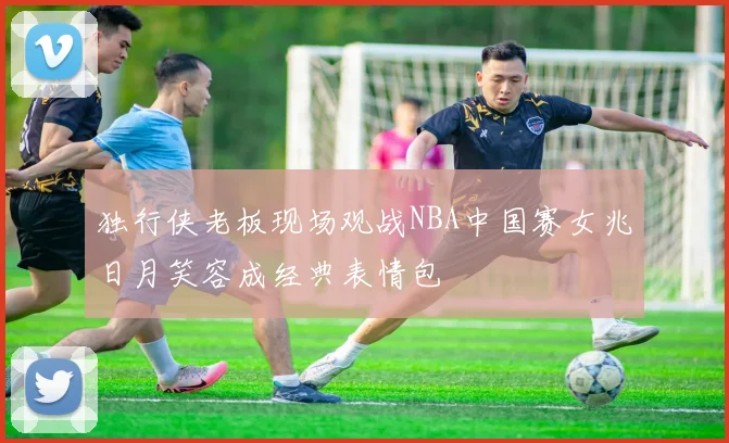 独行侠老板现场观战NBA中国赛女兆日月笑容成经典表情包