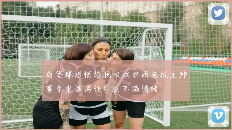 白堡球迷愤怒抗议切尔西老板主帅赛季中途离任引发不满情绪