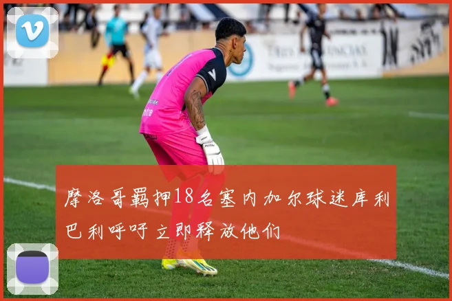 摩洛哥羁押18名塞内加尔球迷库利巴利呼吁立即释放他们