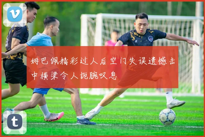 姆巴佩精彩过人后空门失误遗憾击中横梁令人扼腕叹息