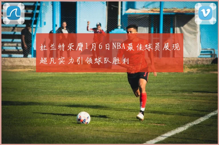 杜兰特荣膺1月6日NBA最佳球员展现超凡实力引领球队胜利
