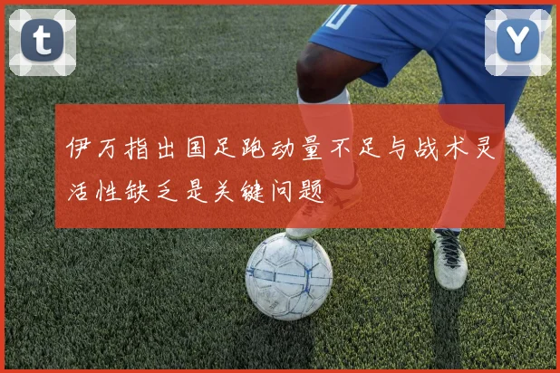 伊万指出国足跑动量不足与战术灵活性缺乏是关键问题