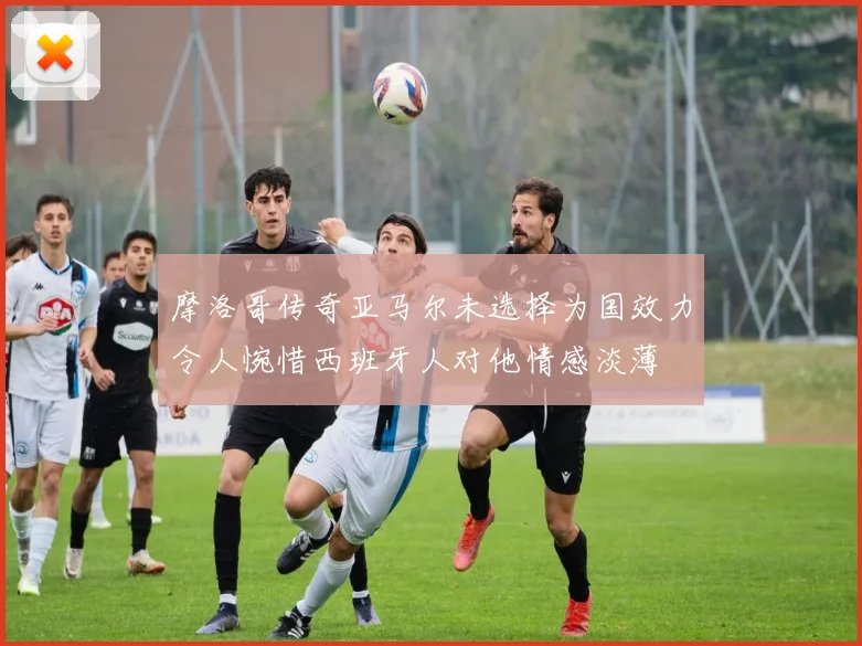 摩洛哥传奇亚马尔未选择为国效力令人惋惜西班牙人对他情感淡薄