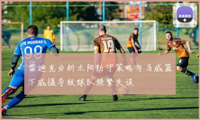 雷迪克分析太阳防守策略与马威篮下威慑导致球队频繁失误