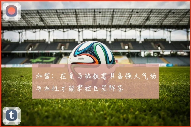 加雷：在皇马执教需具备强大气场与血性才能掌控巨星阵容