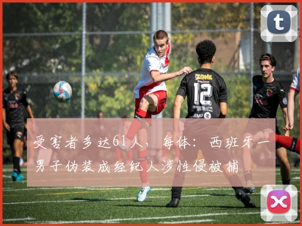 受害者多达61人，每体：西班牙一男子伪装成经纪人涉性侵被捕