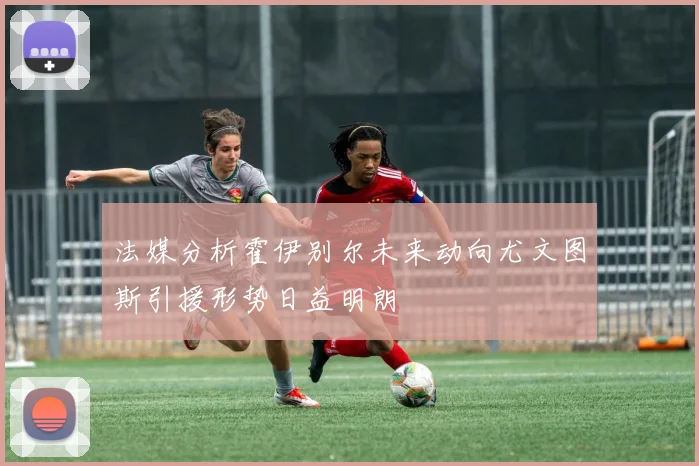 法媒分析霍伊别尔未来动向尤文图斯引援形势日益明朗