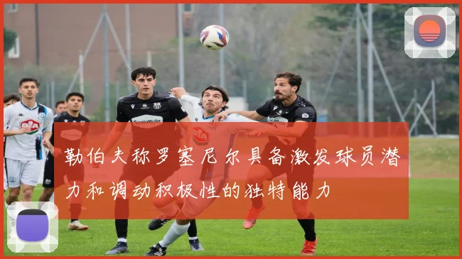 勒伯夫称罗塞尼尔具备激发球员潜力和调动积极性的独特能力