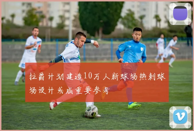 拉爵计划建造10万人新球场热刺球场设计或成重要参考