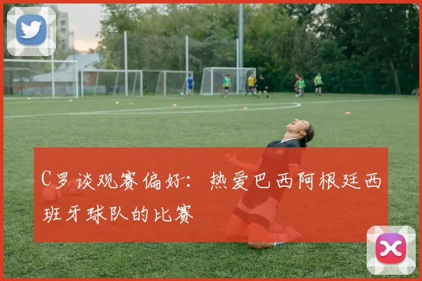 C罗谈观赛偏好：热爱巴西阿根廷西班牙球队的比赛