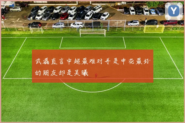 武磊直言中超最难对手是申花最好的朋友却是吴曦