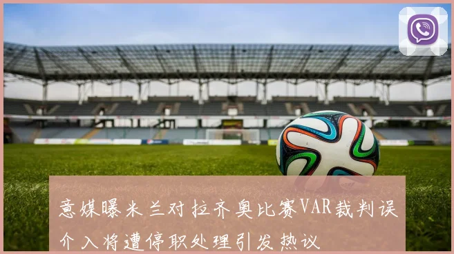 意媒曝米兰对拉齐奥比赛VAR裁判误介入将遭停职处理引发热议