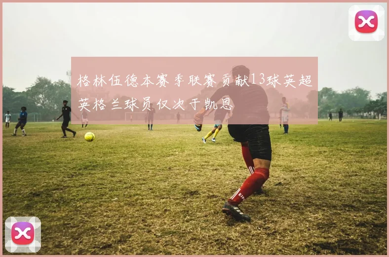 格林伍德本赛季联赛贡献13球英超英格兰球员仅次于凯恩