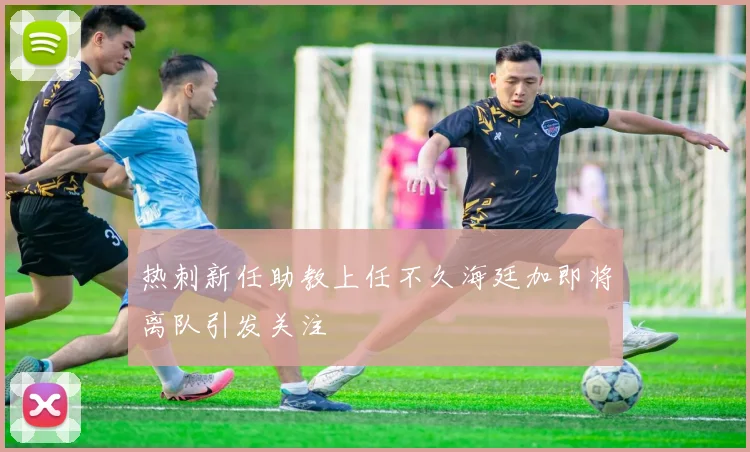 热刺新任助教上任不久海廷加即将离队引发关注