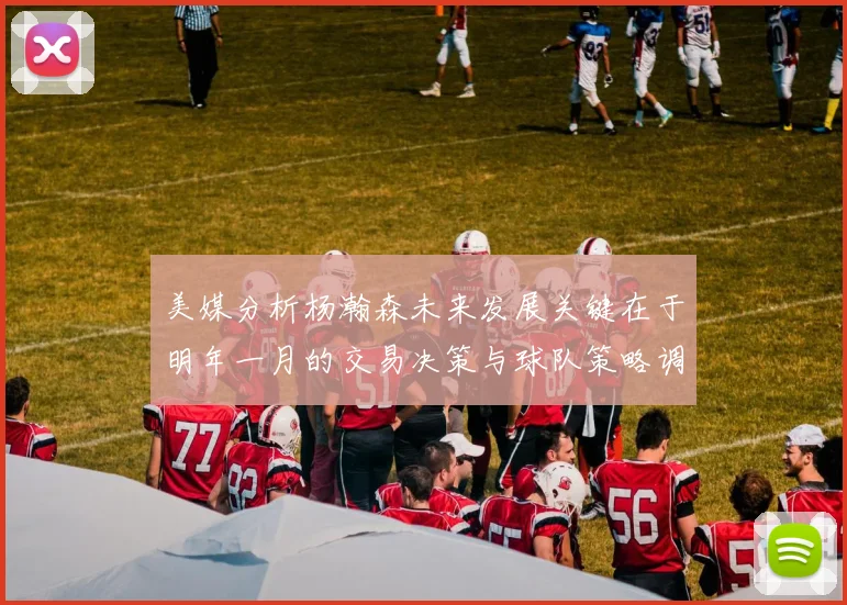美媒分析杨瀚森未来发展关键在于明年一月的交易决策与球队策略调整