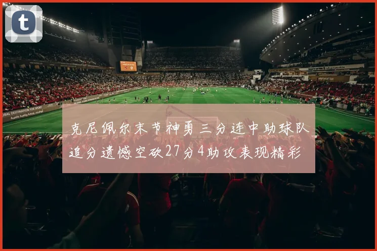 克尼佩尔末节神勇三分连中助球队追分遗憾空砍27分4助攻表现精彩