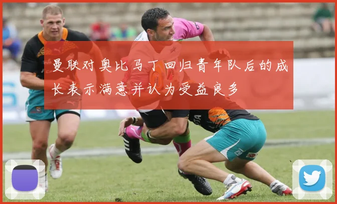 曼联对奥比马丁回归青年队后的成长表示满意并认为受益良多