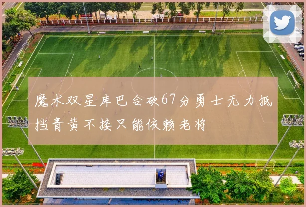 魔术双星库巴合砍67分勇士无力抵挡青黄不接只能依赖老将