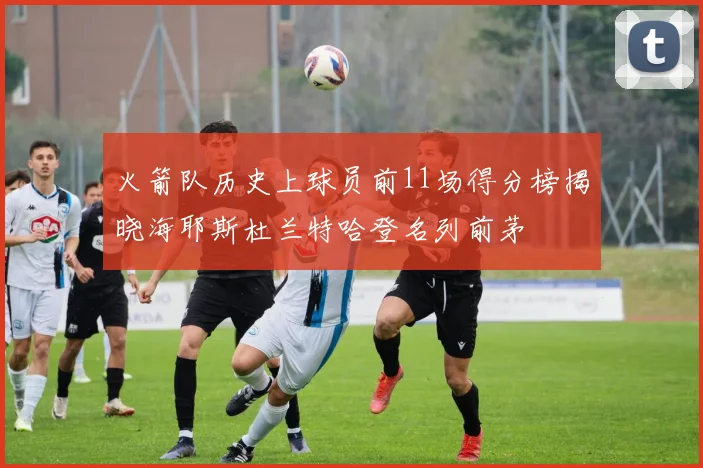 火箭队历史上球员前11场得分榜揭晓海耶斯杜兰特哈登名列前茅