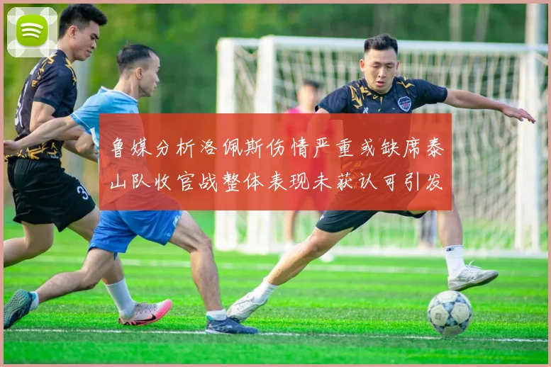 鲁媒分析洛佩斯伤情严重或缺席泰山队收官战整体表现未获认可引发关注