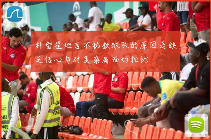 朴智星坦言不执教球队的原因是缺乏信心与对复杂局面的担忧