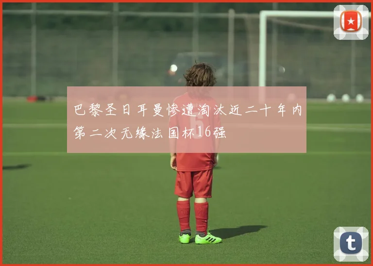 巴黎圣日耳曼惨遭淘汰近二十年内第二次无缘法国杯16强