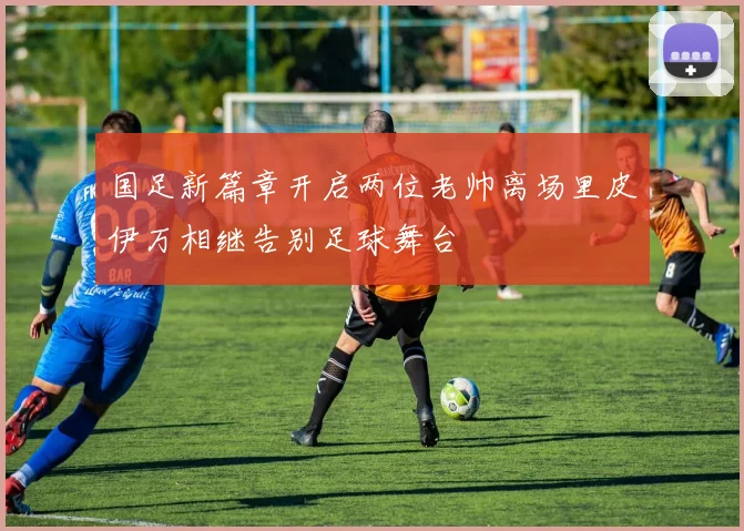 国足新篇章开启两位老帅离场里皮伊万相继告别足球舞台
