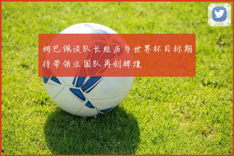 姆巴佩谈队长经历与世界杯目标期待带领法国队再创辉煌
