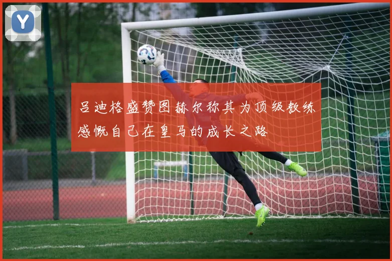 吕迪格盛赞图赫尔称其为顶级教练感慨自己在皇马的成长之路