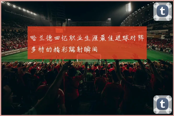 哈兰德回忆职业生涯最佳进球对阵多特的精彩踹射瞬间