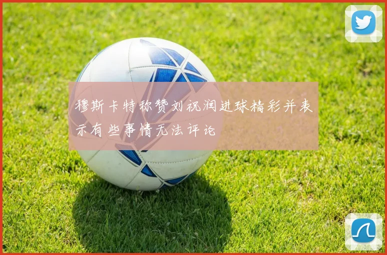 穆斯卡特称赞刘祝润进球精彩并表示有些事情无法评论