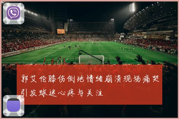郭艾伦膝伤倒地情绪崩溃现场痛哭引发球迷心疼与关注