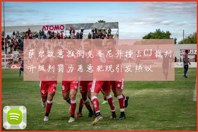 萨尔故意推倒克洛尼并撞击CJ裁判升级判罚为恶意犯规引发热议