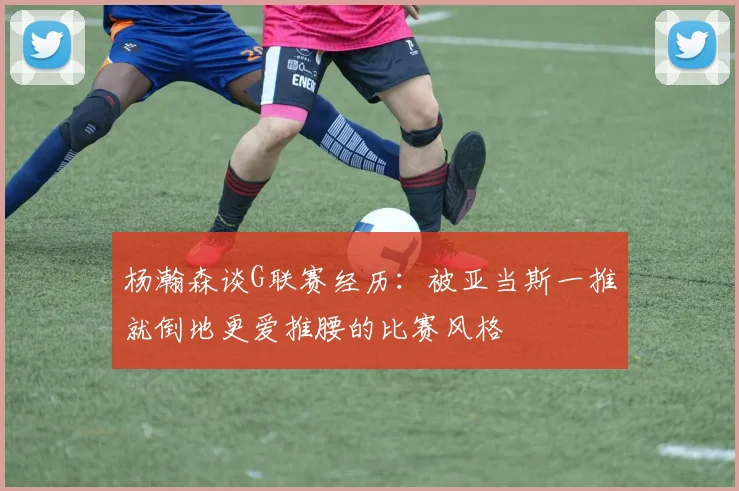 杨瀚森谈G联赛经历：被亚当斯一推就倒地更爱推腰的比赛风格