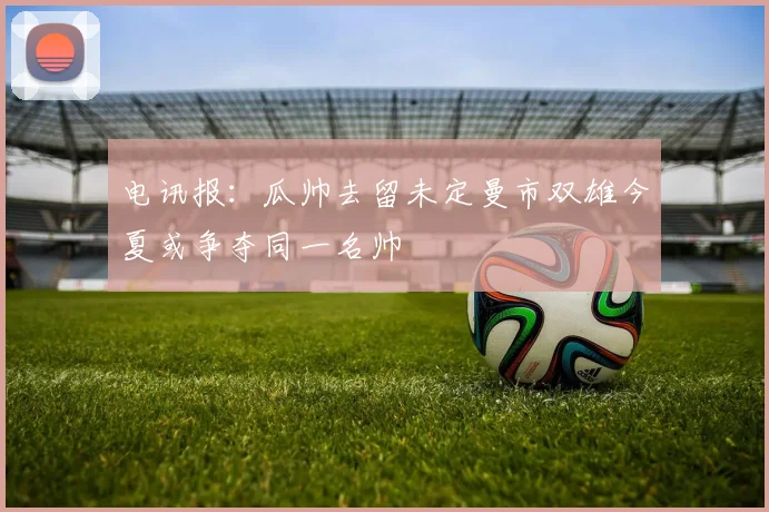 电讯报：瓜帅去留未定曼市双雄今夏或争夺同一名帅