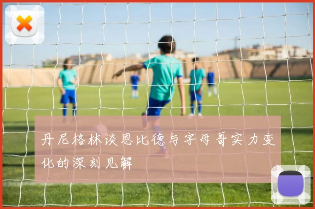丹尼格林谈恩比德与字母哥实力变化的深刻见解