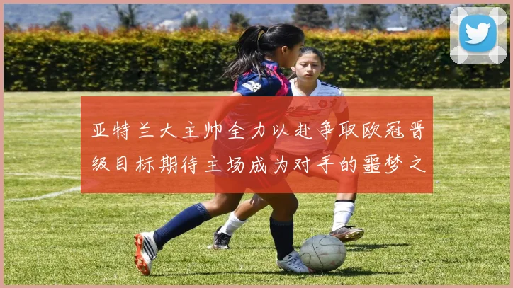 亚特兰大主帅全力以赴争取欧冠晋级目标期待主场成为对手的噩梦之地