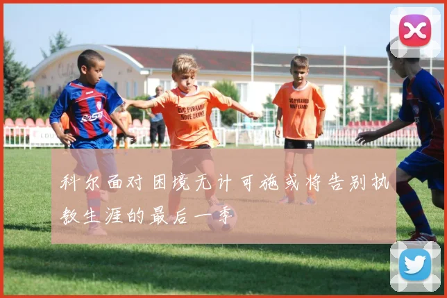 科尔面对困境无计可施或将告别执教生涯的最后一季