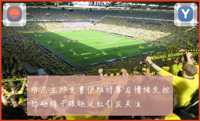 印尼主帅克鲁伊维特赛后情绪失控怒砸椅子眼眶泛红引发关注