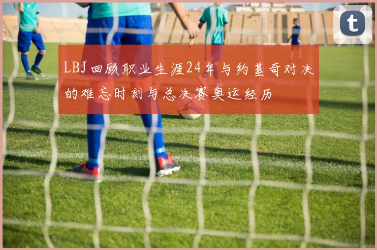 LBJ回顾职业生涯24年与约基奇对决的难忘时刻与总决赛奥运经历